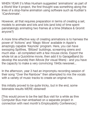 WHEN YEAR 5’s Miss Huxham suggested ‘animations’ as part of a World War II project, the first thought was something along the lines of a stop-frame animation using software such as Kudlian’s ‘iCanAnimate’.
However, all that requires preparation in terms of creating a set, models to animate and lots and lots (and lots) of time spent painstakingly animating two frames at a time (Wallace & Gromit anyone?)
A more time effective way of creating animations is to harness the power of ‘Actions’ and ‘Magic Move’ available in Apple’s amazingly capable ‘Keynote’ program. Here, you can have swooping Spitfires, ‘Blitzed’ buildings, screaming sirens and much else - all completed with a few mouse clicks. Export the whole lot as a Quicktime movie, then add it to GarageBand (to develop the sounds) then iMovie (for visual filters) - and you have the capacity to make a very convincing 1940s newsreel... 
In the afternoon, year 3 had an impromptu recording session of their song “Over the Rainbow” then attempted to mix the vocals with a variety of music tracks to create an original mix.
this initially proved to be quite tricky, but in the end, some listenable results WERE obtained!
[This would prove to be the last Bus visit for a while as thre Computer Bus man embarked on a separate project in connection with next month’s Employability Conference.]


