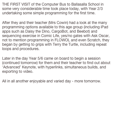 THE FIRST VISIT of the Computer Bus to Ballasalla School in some very considerable time took place today, with Year 2/3 undertaking some simple programming for the first time.
After they and their teacher (Mrs Cowin) had a look at the many programming options available to this age group (including iPad apps such as Daisy the Dino, CargoBot, and Beebot) and sequencing exercise in Comic Life, yes/no gates with Ask Oscar, not to mention programming in FLOWOL and even Scratch, they began by getting to grips with Terry the Turtle, including repeat loops and procedures. 
Later in the day Year 5/6 came on board to begin a session (continued tomorrow) for them and their teacher to find out about ‘Advanced’ Keynote, with hyperlinks, simultaneous builds, and exporting to video.
All in all another enjoyable and varied day - more tomorrow.

